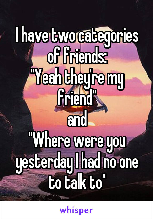 I have two categories of friends:
"Yeah they're my friend"
and
"Where were you yesterday I had no one to talk to"