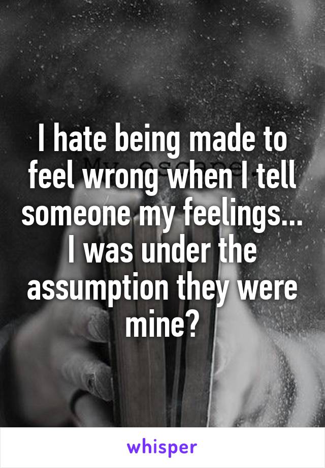 I hate being made to feel wrong when I tell someone my feelings... I was under the assumption they were mine?