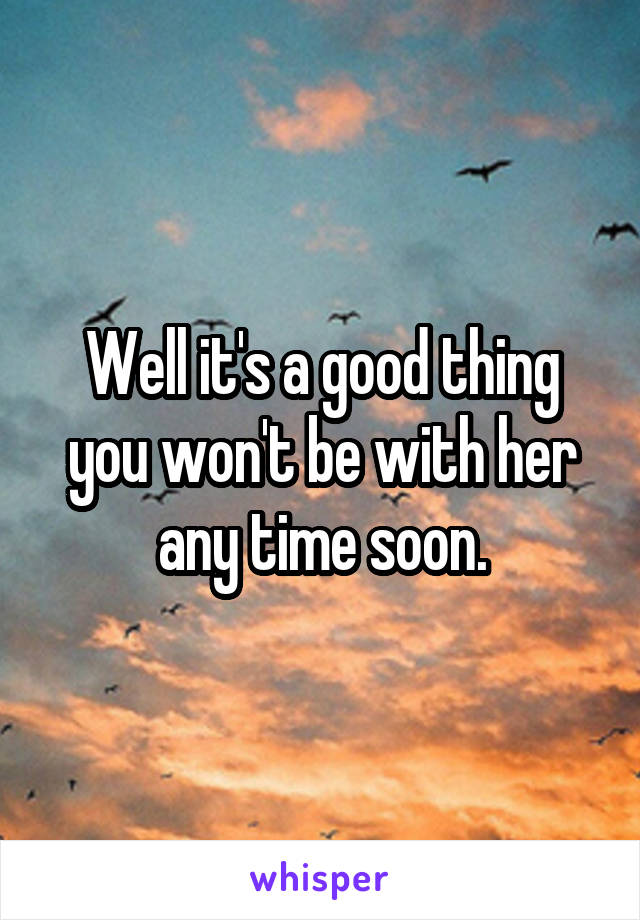 Well it's a good thing you won't be with her any time soon.