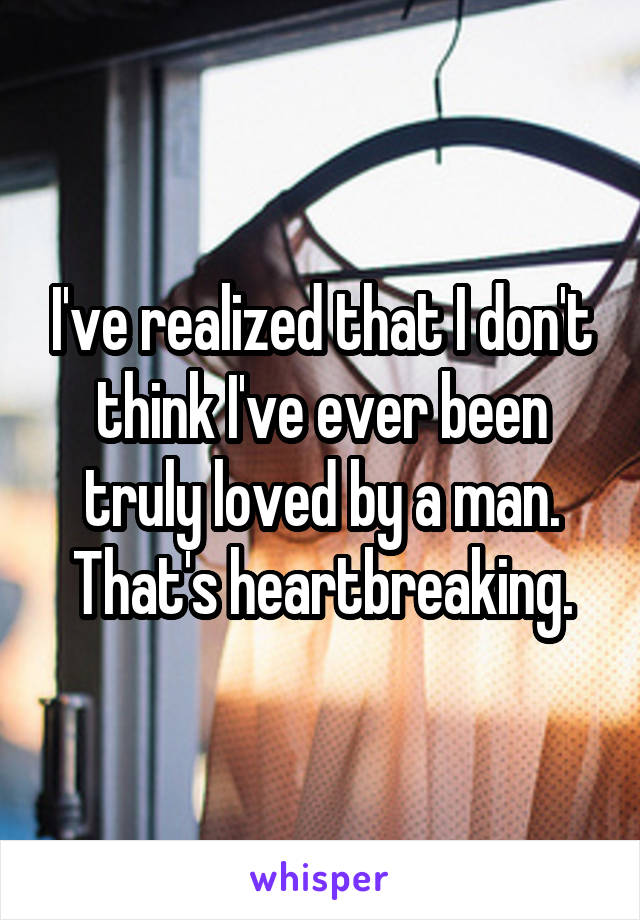 I've realized that I don't think I've ever been truly loved by a man. That's heartbreaking.