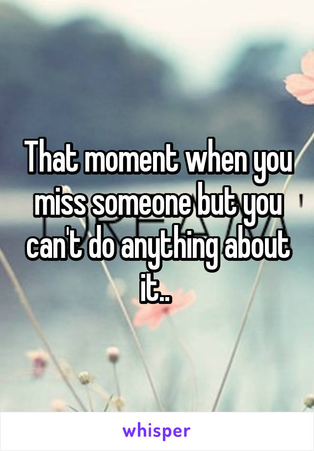 That moment when you miss someone but you can't do anything about it.. 