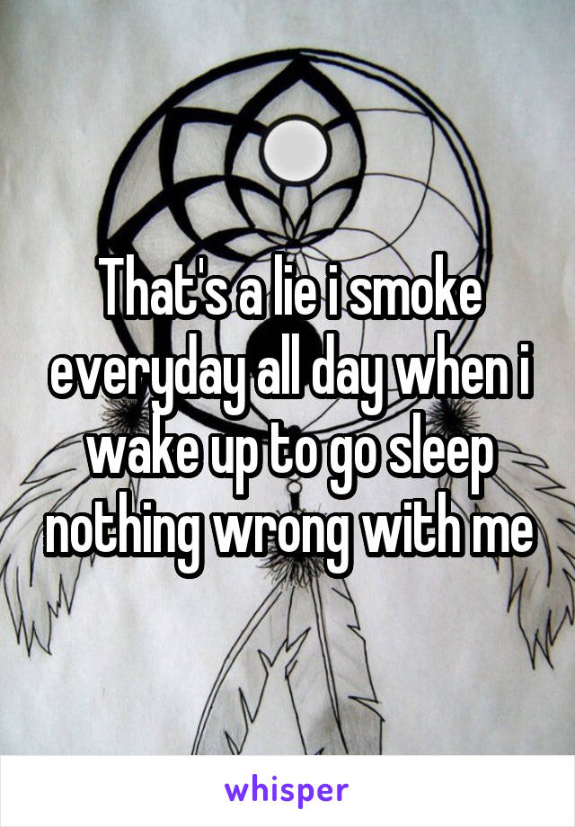 That's a lie i smoke everyday all day when i wake up to go sleep nothing wrong with me