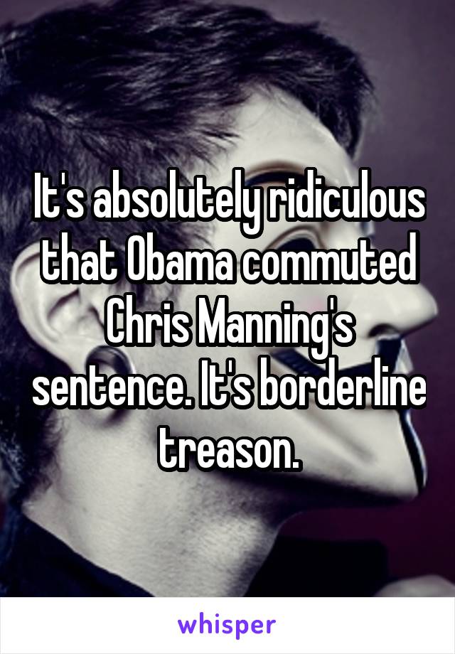 It's absolutely ridiculous that Obama commuted Chris Manning's sentence. It's borderline treason.