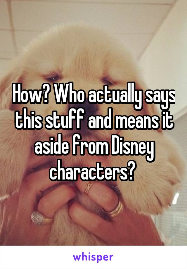 How? Who actually says this stuff and means it aside from Disney characters? 