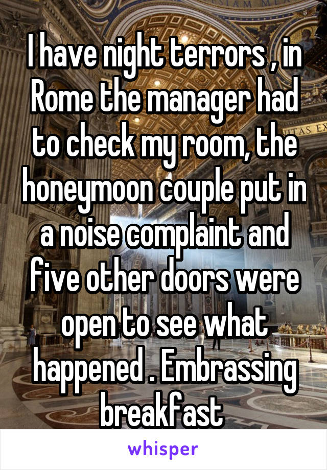 I have night terrors , in Rome the manager had to check my room, the honeymoon couple put in a noise complaint and five other doors were open to see what happened . Embrassing breakfast 