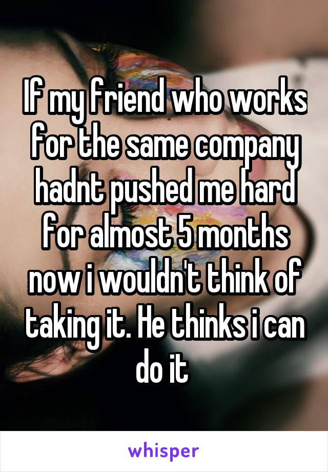 If my friend who works for the same company hadnt pushed me hard for almost 5 months now i wouldn't think of taking it. He thinks i can do it 