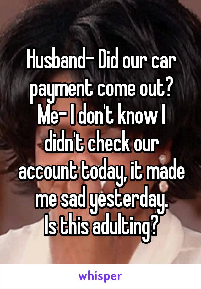 Husband- Did our car payment come out?
Me- I don't know I didn't check our account today, it made me sad yesterday.
Is this adulting?