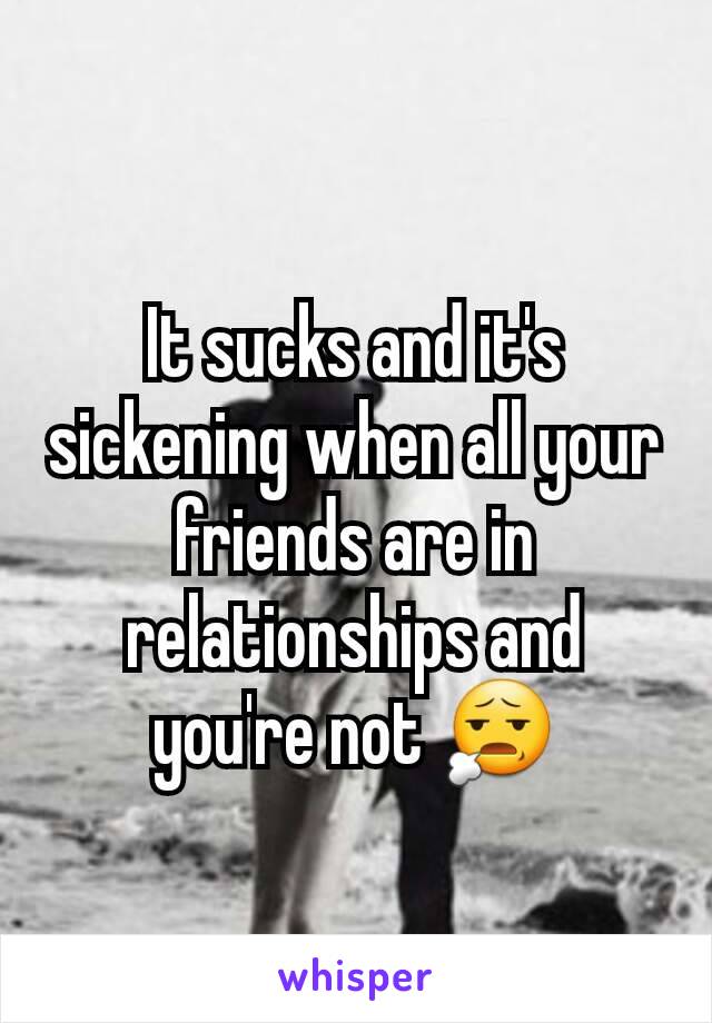 It sucks and it's sickening when all your friends are in relationships and you're not 😧