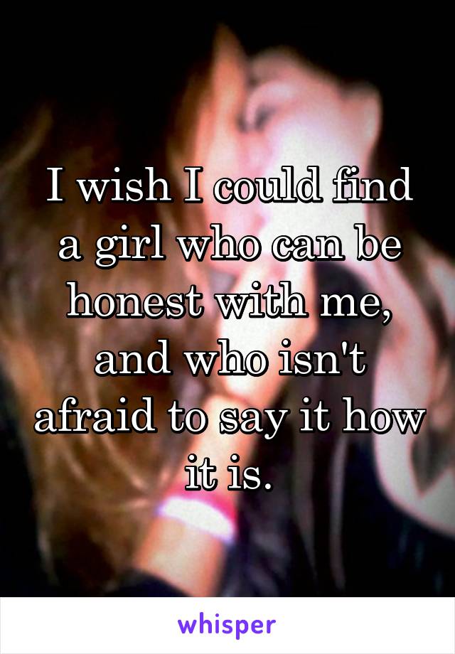 I wish I could find a girl who can be honest with me, and who isn't afraid to say it how it is.