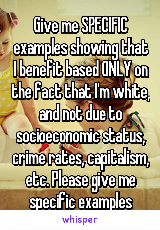 Give me SPECIFIC examples showing that I benefit based ONLY on the fact that I'm white, and not due to socioeconomic status, crime rates, capitalism, etc. Please give me specific examples