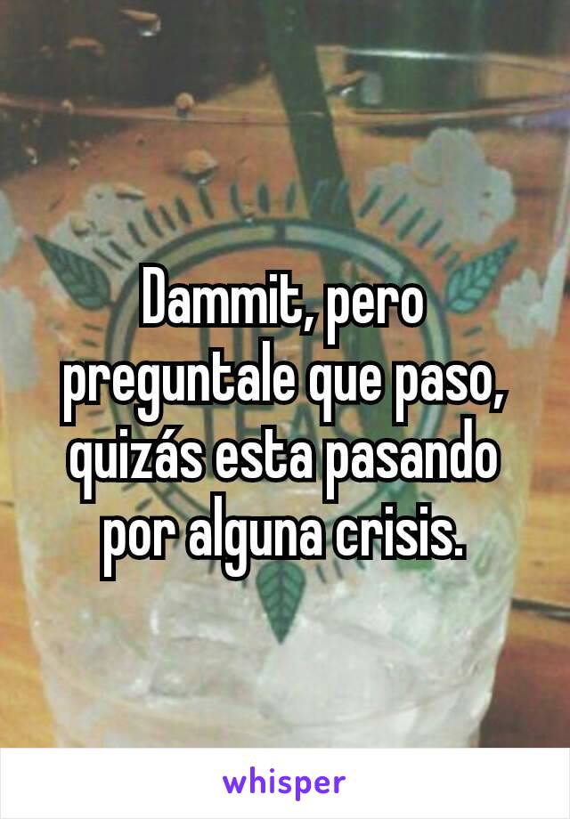 Dammit, pero preguntale que paso, quizás esta pasando por alguna crisis.