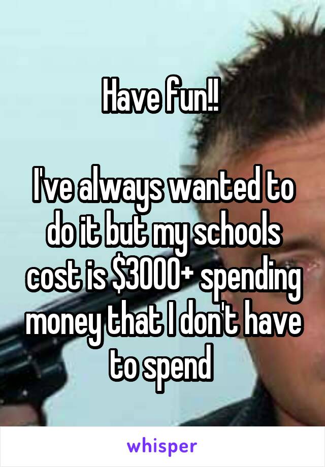 Have fun!! 

I've always wanted to do it but my schools cost is $3000+ spending money that I don't have to spend 