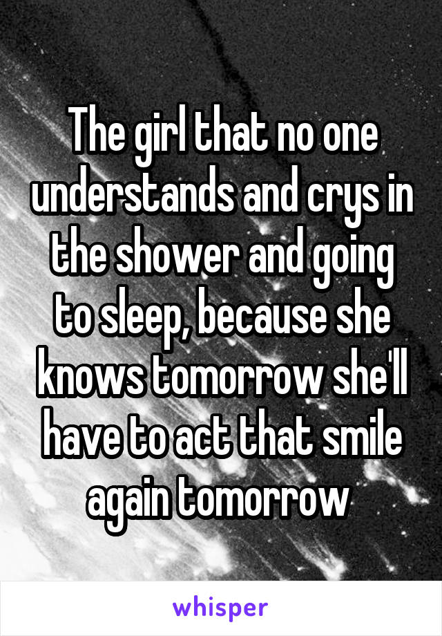 The girl that no one understands and crys in the shower and going to sleep, because she knows tomorrow she'll have to act that smile again tomorrow 