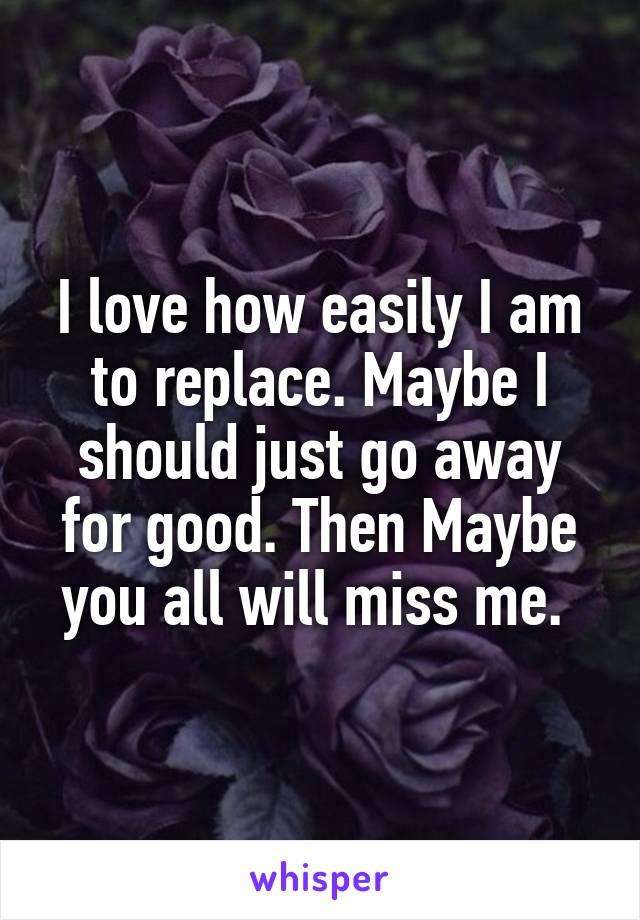 I love how easily I am to replace. Maybe I should just go away for good. Then Maybe you all will miss me. 