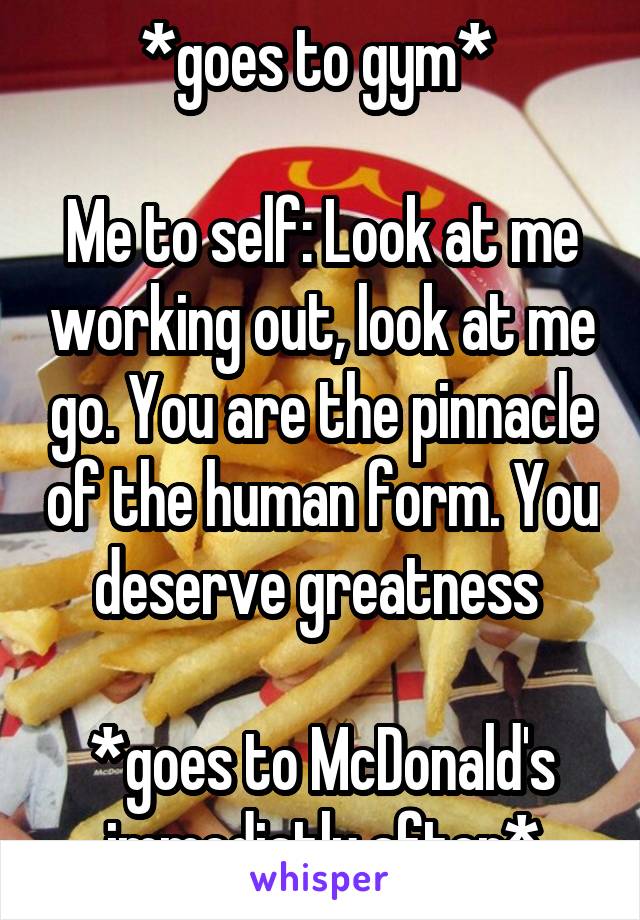 *goes to gym* 

Me to self: Look at me working out, look at me go. You are the pinnacle of the human form. You deserve greatness 

*goes to McDonald's immediatly after*