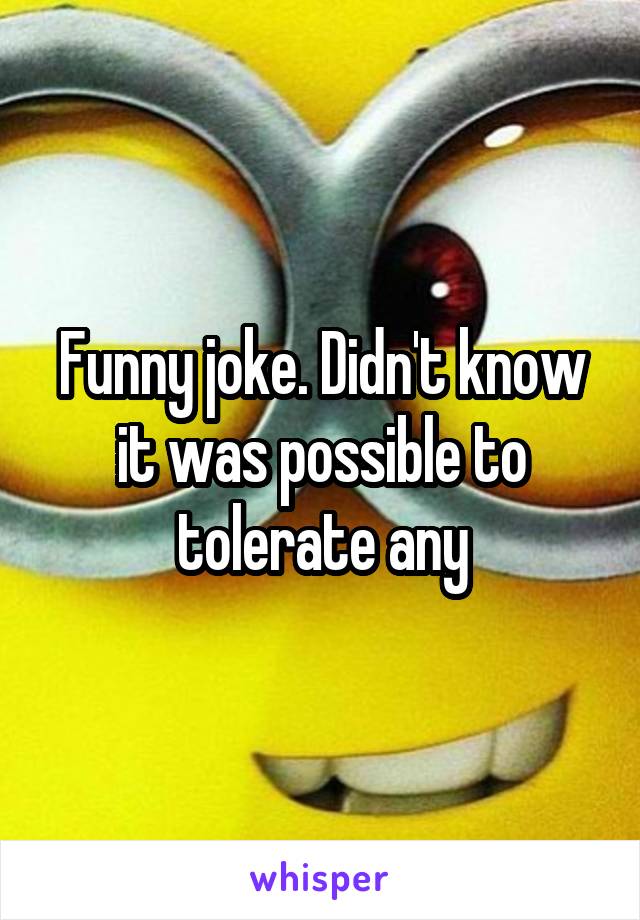 Funny joke. Didn't know it was possible to tolerate any