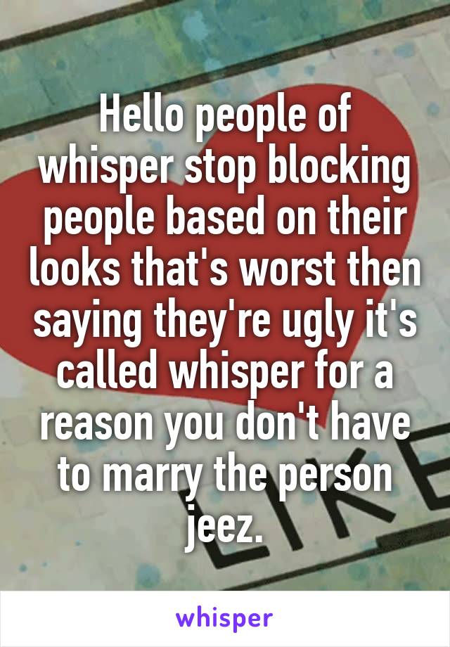 Hello people of whisper stop blocking people based on their looks that's worst then saying they're ugly it's called whisper for a reason you don't have to marry the person jeez.