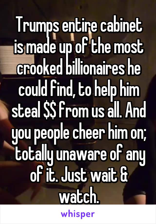 Trumps entire cabinet is made up of the most crooked billionaires he could find, to help him steal $$ from us all. And you people cheer him on;  totally unaware of any of it. Just wait & watch.