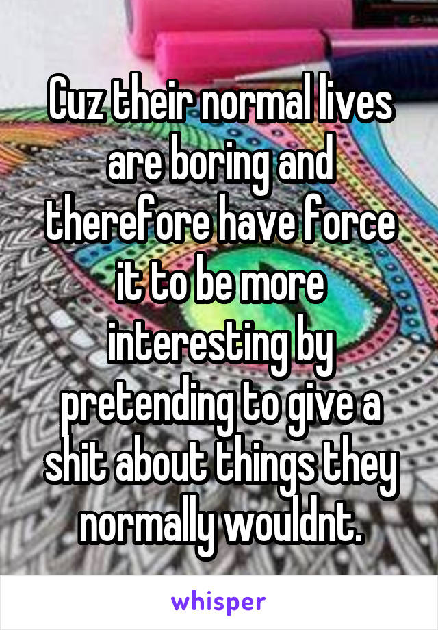 Cuz their normal lives are boring and therefore have force it to be more interesting by pretending to give a shit about things they normally wouldnt.