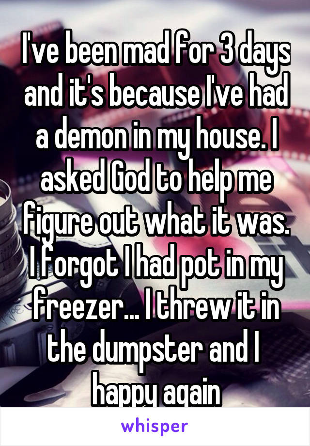 I've been mad for 3 days and it's because I've had a demon in my house. I asked God to help me figure out what it was. I forgot I had pot in my freezer... I threw it in the dumpster and I  happy again