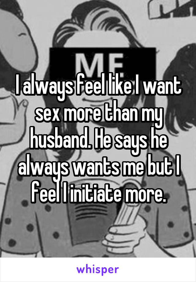 I always feel like I want sex more than my husband. He says he always wants me but I feel I initiate more.