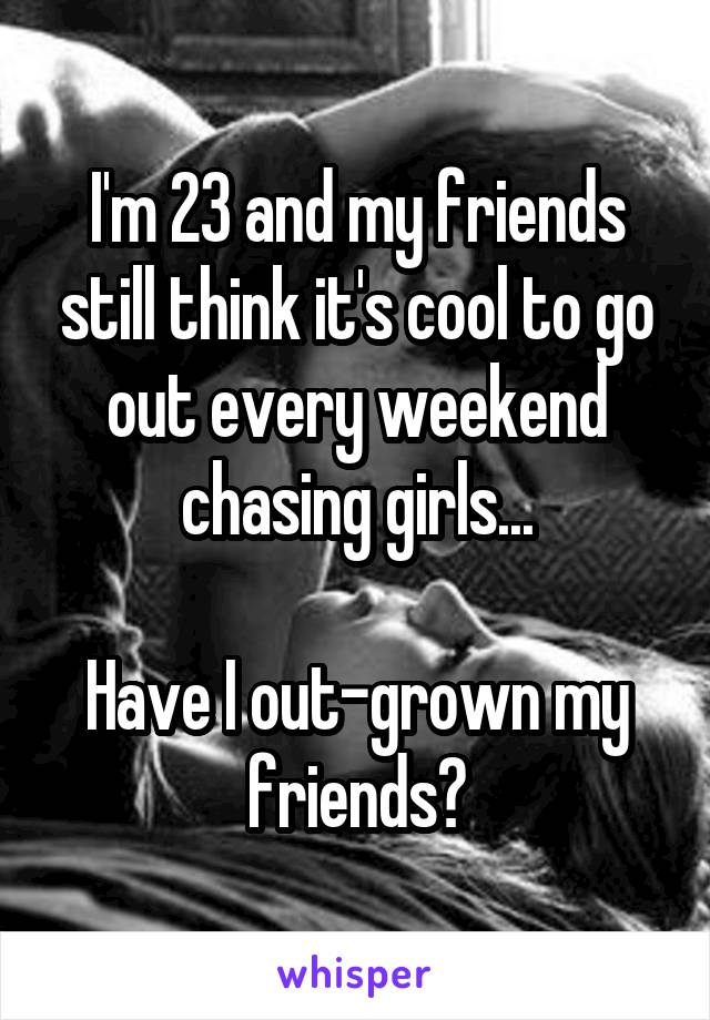 I'm 23 and my friends still think it's cool to go out every weekend chasing girls...

Have I out-grown my friends?