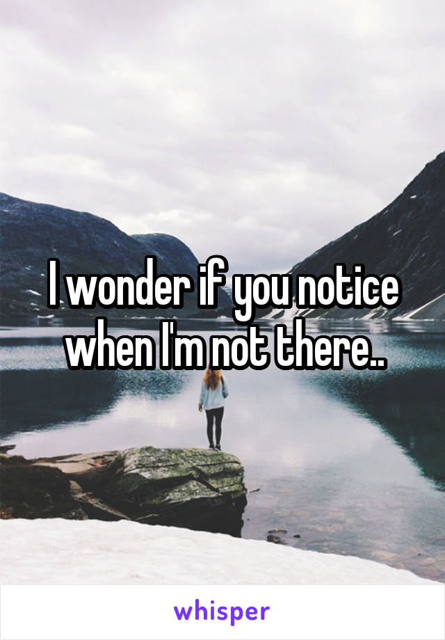 I wonder if you notice when I'm not there..