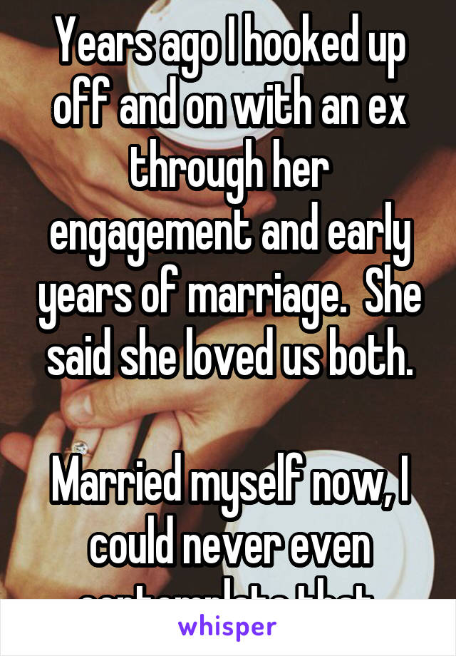 Years ago I hooked up off and on with an ex through her engagement and early years of marriage.  She said she loved us both.

Married myself now, I could never even contemplate that.