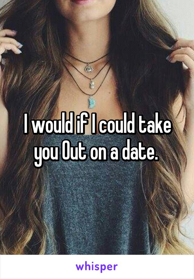 I would if I could take you Out on a date. 