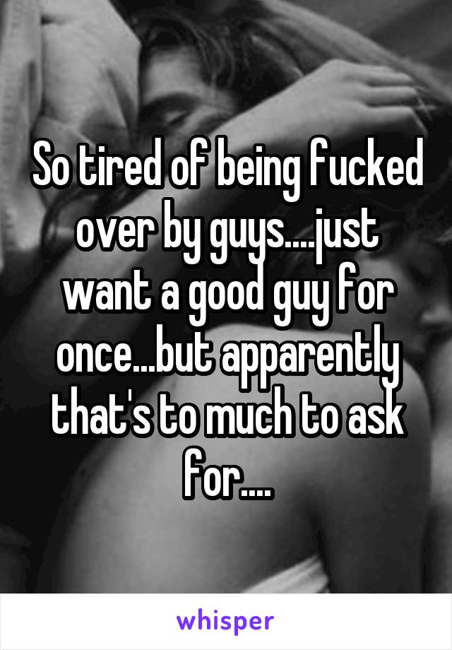 So tired of being fucked over by guys....just want a good guy for once...but apparently that's to much to ask for....