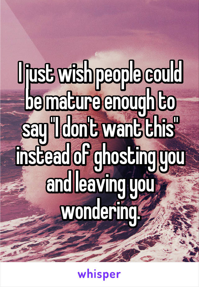 I just wish people could be mature enough to say "I don't want this" instead of ghosting you and leaving you wondering.