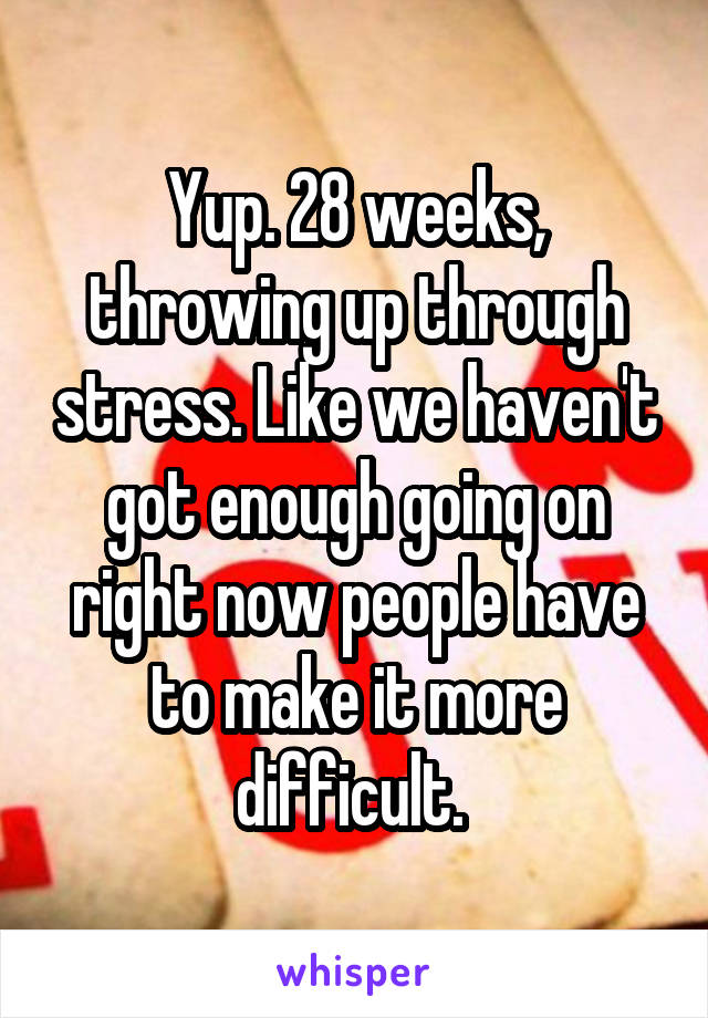 Yup. 28 weeks, throwing up through stress. Like we haven't got enough going on right now people have to make it more difficult. 