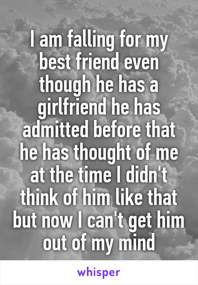 I am falling for my best friend even though he has a girlfriend he has admitted before that he has thought of me at the time I didn't think of him like that but now I can't get him out of my mind