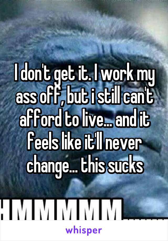 I don't get it. I work my ass off, but i still can't afford to live... and it feels like it'll never change... this sucks