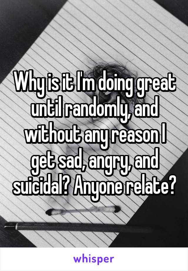 Why is it I'm doing great until randomly, and without any reason I get sad, angry, and suicidal? Anyone relate?