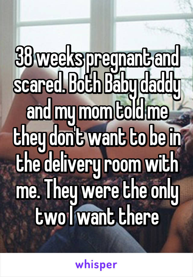 38 weeks pregnant and scared. Both Baby daddy and my mom told me they don't want to be in the delivery room with me. They were the only two I want there