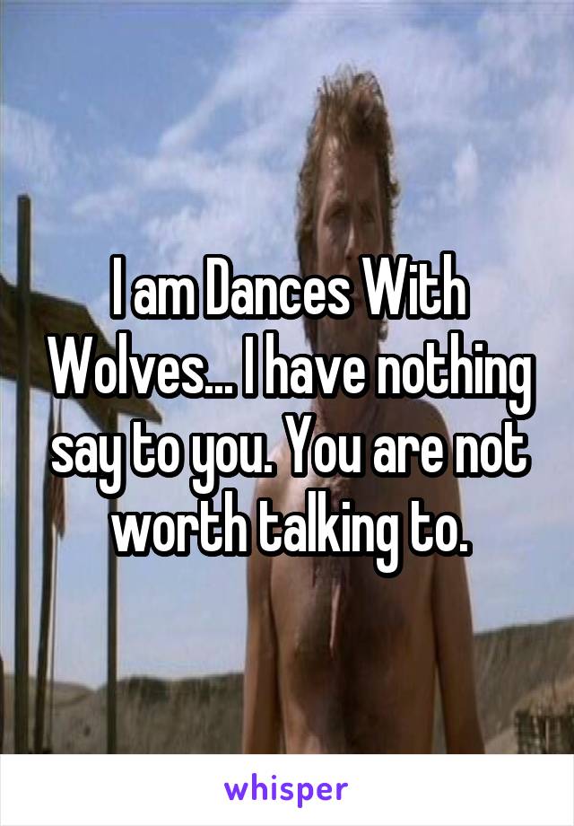 I am Dances With Wolves... I have nothing say to you. You are not worth talking to.