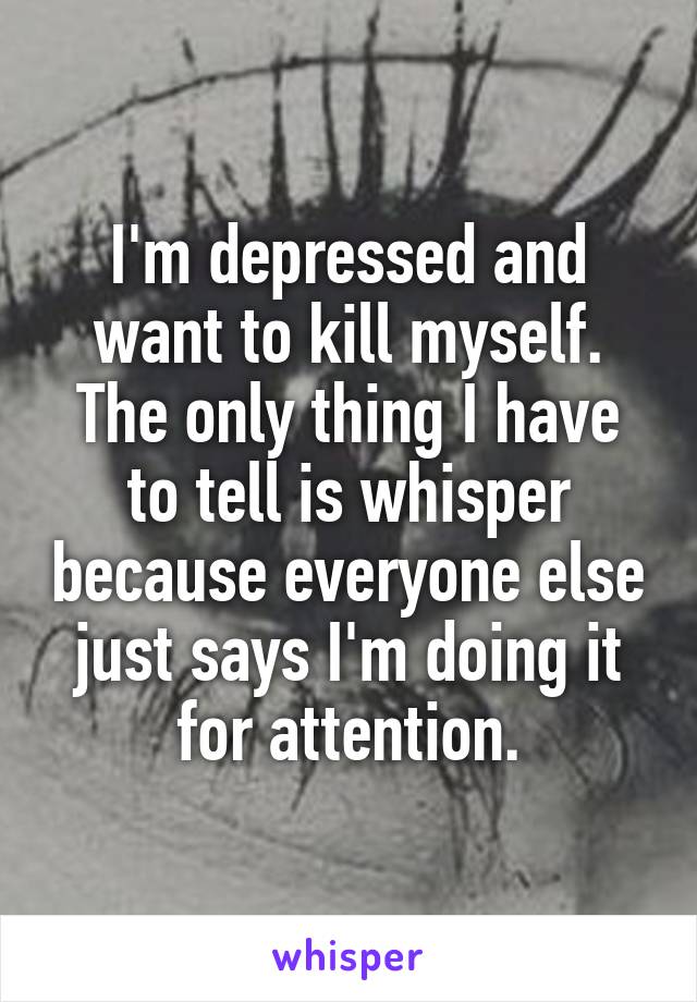 I'm depressed and want to kill myself. The only thing I have to tell is whisper because everyone else just says I'm doing it for attention.