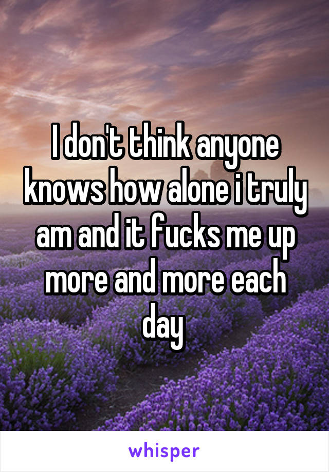 I don't think anyone knows how alone i truly am and it fucks me up more and more each day 