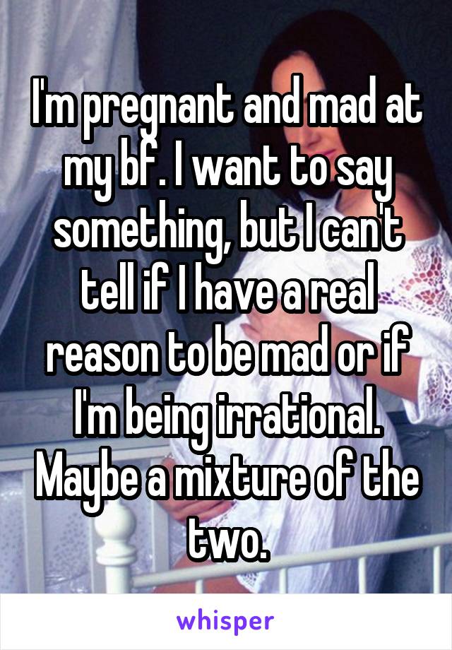 I'm pregnant and mad at my bf. I want to say something, but I can't tell if I have a real reason to be mad or if I'm being irrational. Maybe a mixture of the two.