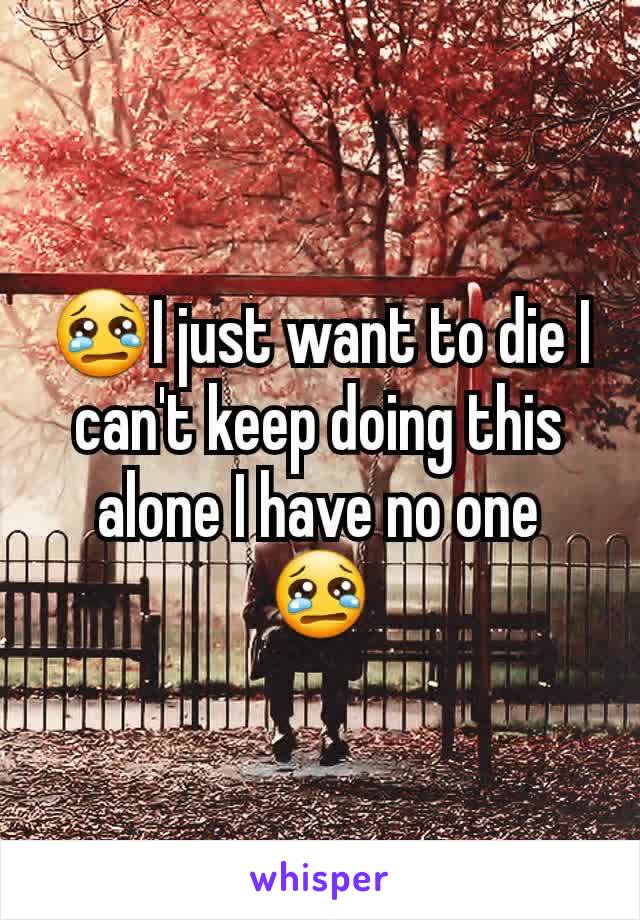 😢I just want to die I can't keep doing this alone I have no one 😢