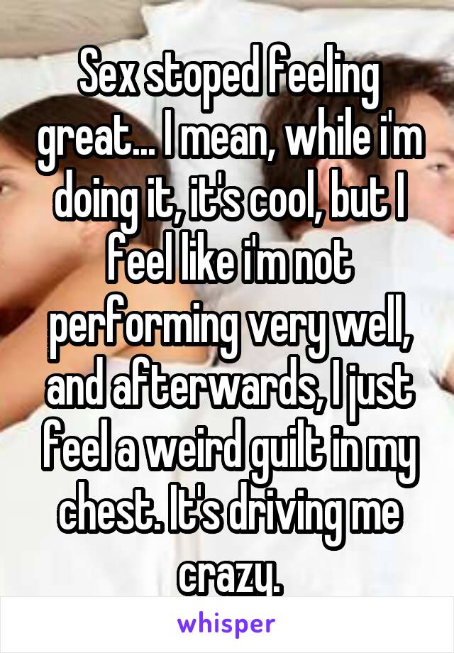 Sex stoped feeling great... I mean, while i'm doing it, it's cool, but I feel like i'm not performing very well, and afterwards, I just feel a weird guilt in my chest. It's driving me crazy.