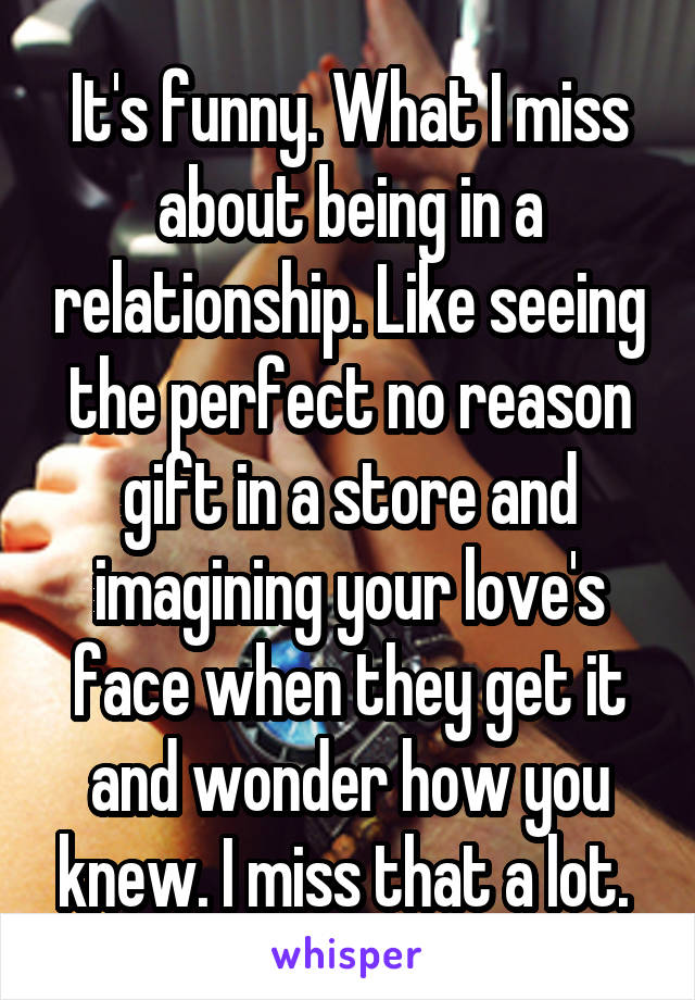 It's funny. What I miss about being in a relationship. Like seeing the perfect no reason gift in a store and imagining your love's face when they get it and wonder how you knew. I miss that a lot. 