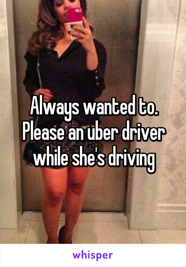 Always wanted to. Please an uber driver while she's driving