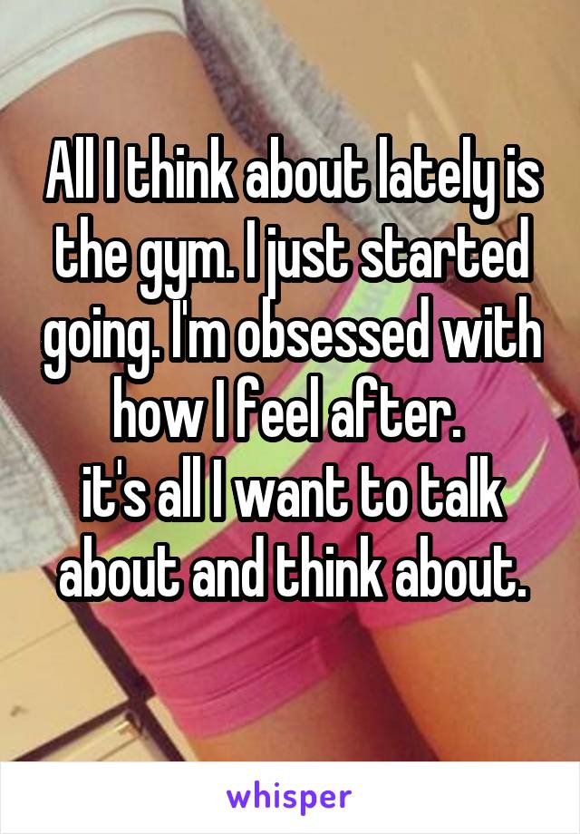 All I think about lately is the gym. I just started going. I'm obsessed with how I feel after. 
it's all I want to talk about and think about.
