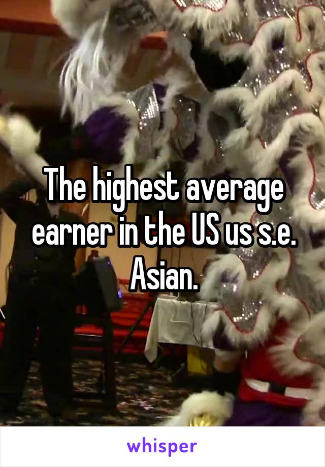 The highest average earner in the US us s.e. Asian.