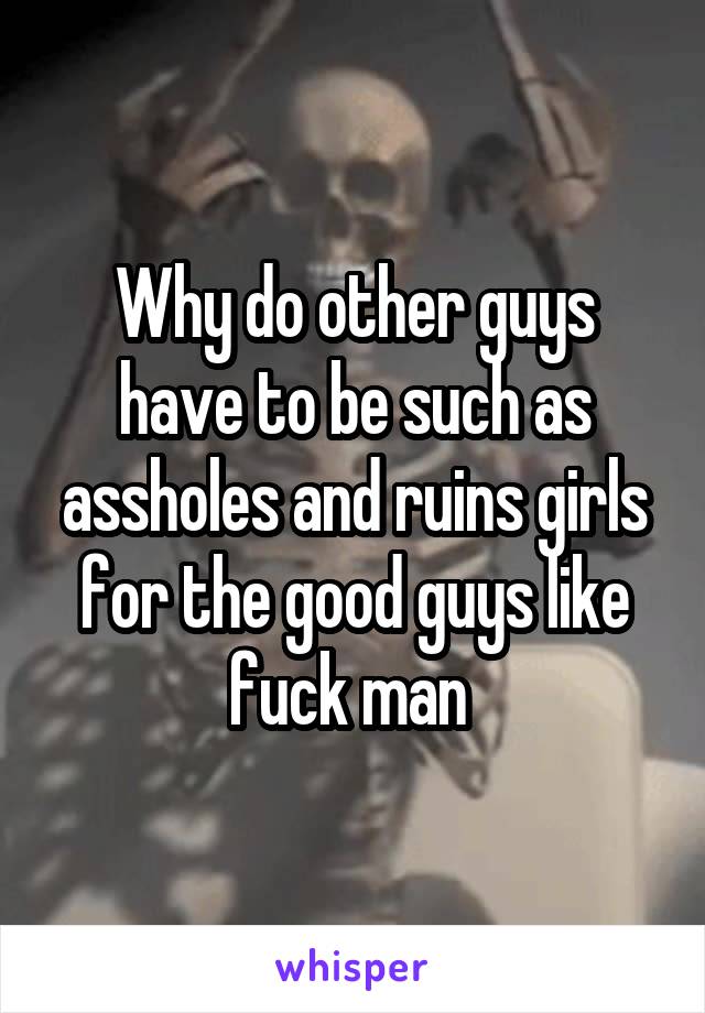 Why do other guys have to be such as assholes and ruins girls for the good guys like fuck man 