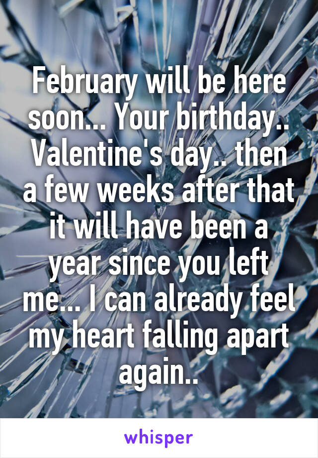 February will be here soon... Your birthday.. Valentine's day.. then a few weeks after that it will have been a year since you left me... I can already feel my heart falling apart again..