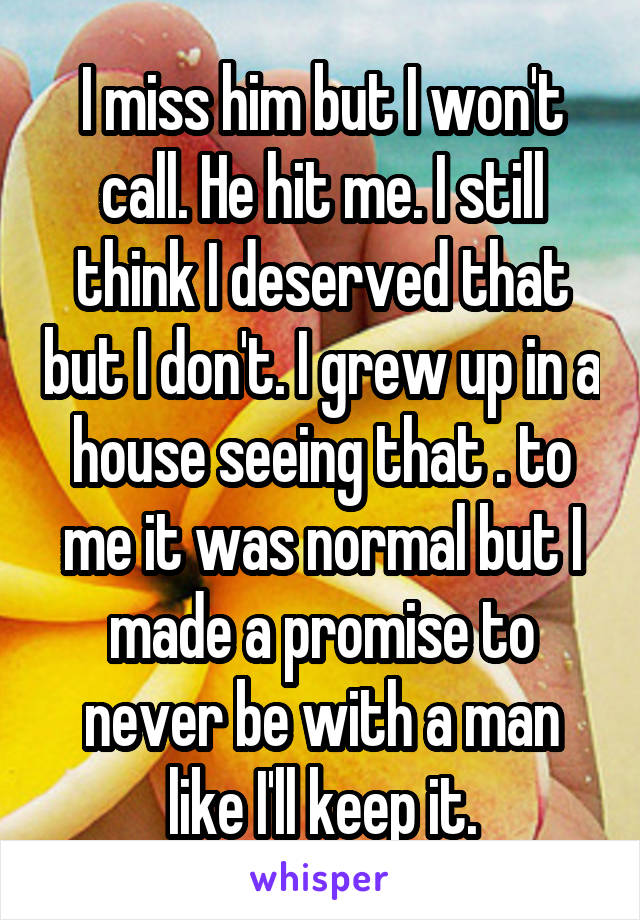 I miss him but I won't call. He hit me. I still think I deserved that but I don't. I grew up in a house seeing that . to me it was normal but I made a promise to never be with a man like I'll keep it.