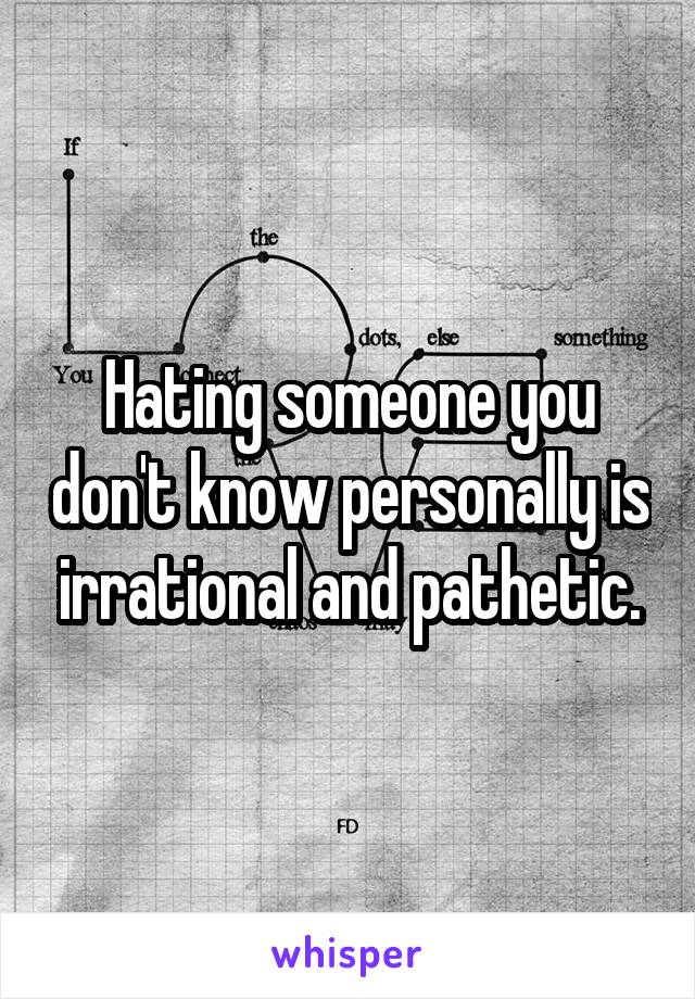 Hating someone you don't know personally is irrational and pathetic.